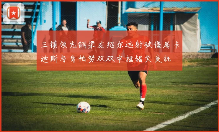 三镇领先铜梁龙绍尔远射破僵局卡迪斯与肯帕努双双中框错失良机