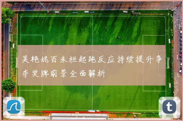 吴艳妮百米栏起跑反应持续提升争夺奖牌前景全面解析