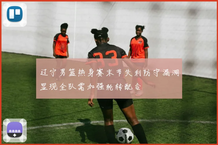 辽宁男篮热身赛末节失利防守漏洞显现全队需加强轮转配合