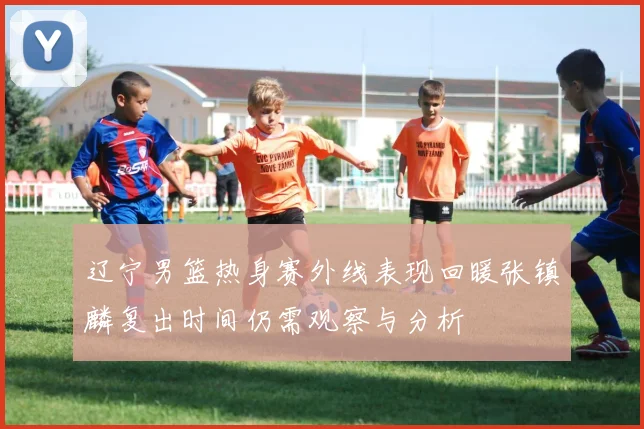 辽宁男篮热身赛外线表现回暖张镇麟复出时间仍需观察与分析